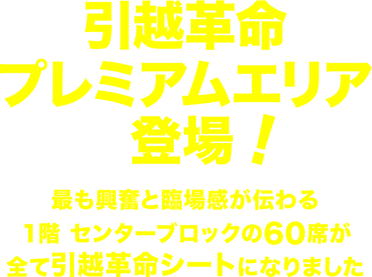 引越革命シート登場！最も興奮と臨場感が伝わる、１階 センターブロックの60席を引越革命プレミアムエリアとして新設しました。